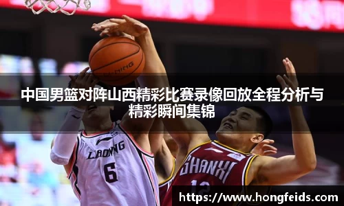 中国男篮对阵山西精彩比赛录像回放全程分析与精彩瞬间集锦